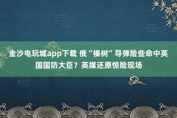 金沙电玩城app下载 俄“榛树”导弹险些命中英国国防大臣？英媒还原惊险现场