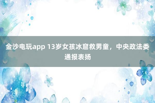 金沙电玩app 13岁女孩冰窟救男童，中央政法委通报表扬
