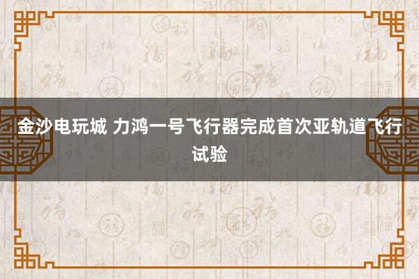 金沙电玩城 力鸿一号飞行器完成首次亚轨道飞行试验