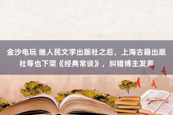 金沙电玩 继人民文学出版社之后，上海古籍出版社等也下架《经典常谈》，纠错博主发声