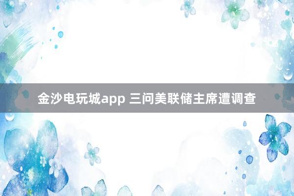 金沙电玩城app 三问美联储主席遭调查