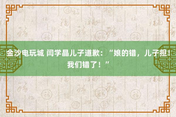 金沙电玩城 闫学晶儿子道歉：“娘的错，儿子担！我们错了！”