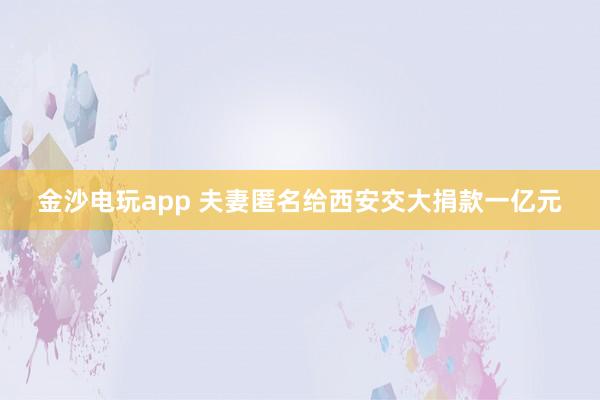 金沙电玩app 夫妻匿名给西安交大捐款一亿元