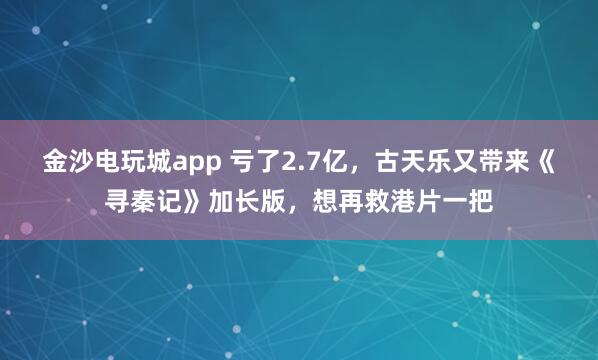金沙电玩城app 亏了2.7亿，古天乐又带来《寻秦记》加长版，想再救港片一把