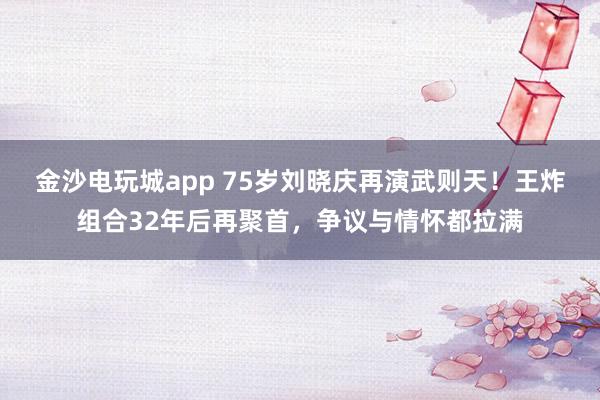 金沙电玩城app 75岁刘晓庆再演武则天！王炸组合32年后再聚首，争议与情怀都拉满