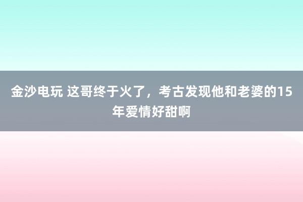金沙电玩 这哥终于火了，考古发现他和老婆的15年爱情好甜啊