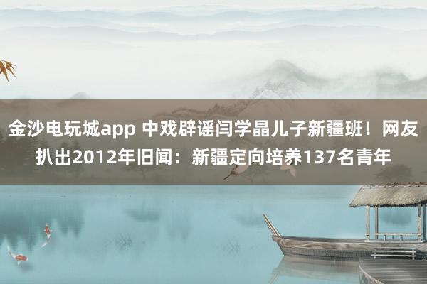 金沙电玩城app 中戏辟谣闫学晶儿子新疆班!网友扒出2012年旧闻:新疆定向培养137名青年