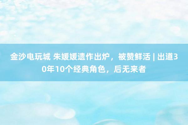 金沙电玩城 朱媛媛遗作出炉，被赞鲜活 | 出道30年10个经典角色，后无来者