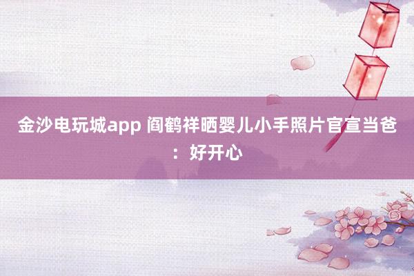 金沙电玩城app 阎鹤祥晒婴儿小手照片官宣当爸：好开心
