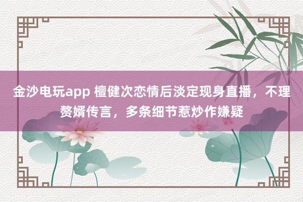 金沙电玩app 檀健次恋情后淡定现身直播,不理赘婿传言,多条细节惹炒作嫌疑