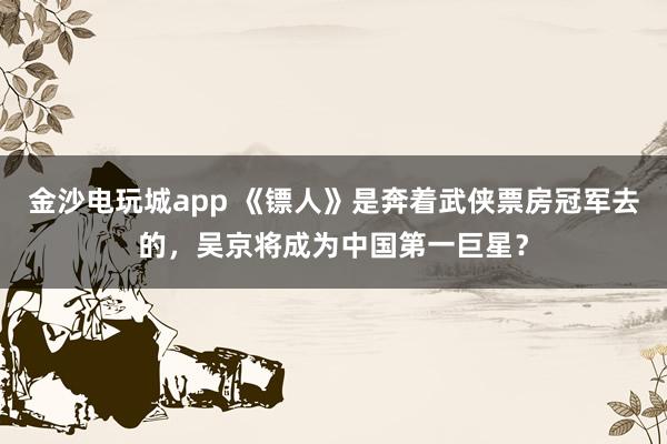 金沙电玩城app 《镖人》是奔着武侠票房冠军去的,吴京将成为中国第一巨星?