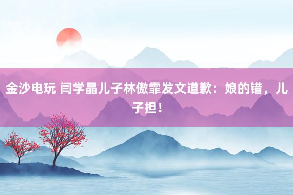 金沙电玩 闫学晶儿子林傲霏发文道歉：娘的错，儿子担！
