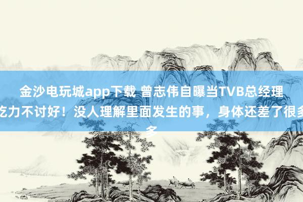 金沙电玩城app下载 曾志伟自曝当TVB总经理吃力不讨好！没人理解里面发生的事，身体还差了很多