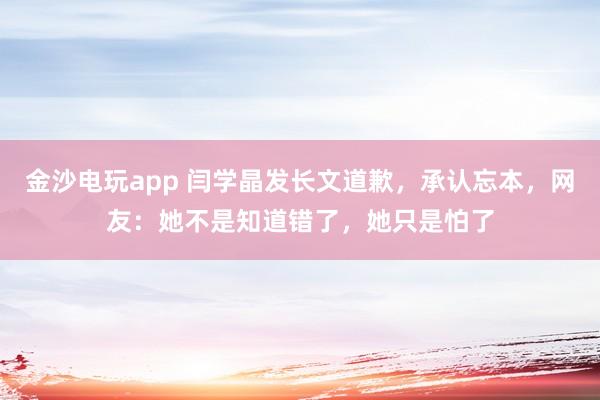 金沙电玩app 闫学晶发长文道歉，承认忘本，网友：她不是知道错了，她只是怕了