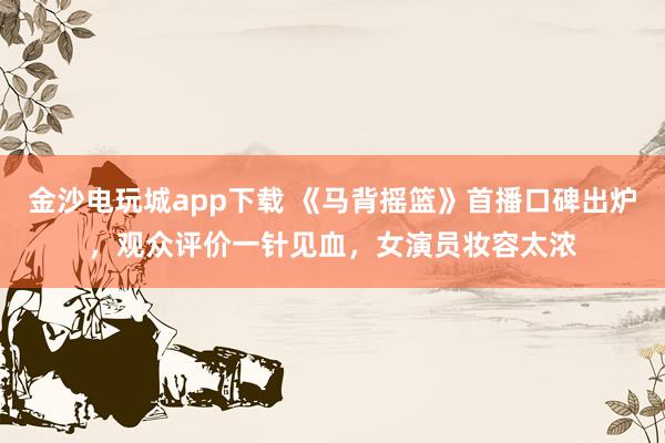 金沙电玩城app下载 《马背摇篮》首播口碑出炉，观众评价一针见血，女演员妆容太浓