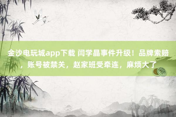 金沙电玩城app下载 闫学晶事件升级！品牌索赔，账号被禁关，赵家班受牵连，麻烦大了