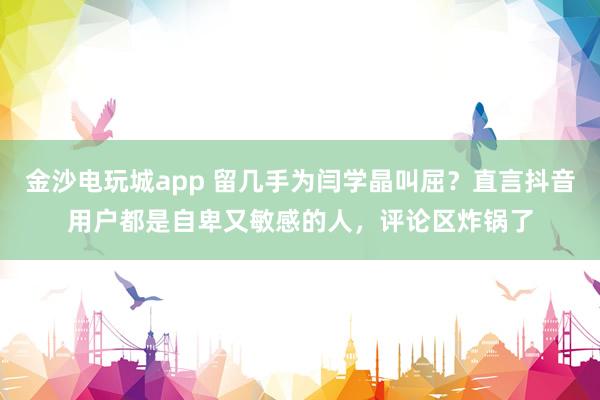 金沙电玩城app 留几手为闫学晶叫屈?直言抖音用户都是自卑又敏感的人,评论区炸锅了