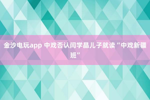 金沙电玩app 中戏否认闫学晶儿子就读“中戏新疆班”