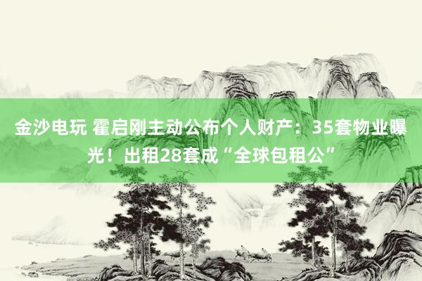 金沙电玩 霍启刚主动公布个人财产：35套物业曝光！出租28套成“全球包租公”
