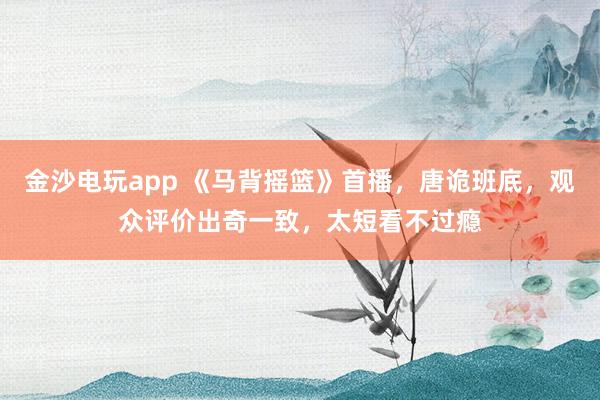 金沙电玩app 《马背摇篮》首播，唐诡班底，观众评价出奇一致，太短看不过瘾