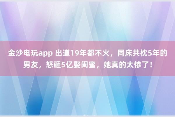 金沙电玩app 出道19年都不火,同床共枕5年的男友,怒砸5亿娶闺蜜,她真的太惨了!