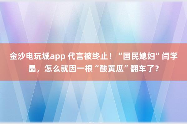 金沙电玩城app 代言被终止!“国民媳妇”闫学晶,怎么就因一根“酸黄瓜”翻车了?