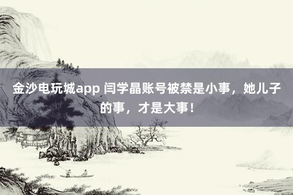 金沙电玩城app 闫学晶账号被禁是小事，她儿子的事，才是大事！
