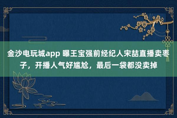 金沙电玩城app 曝王宝强前经纪人宋喆直播卖枣子，开播人气好尴尬，最后一袋都没卖掉