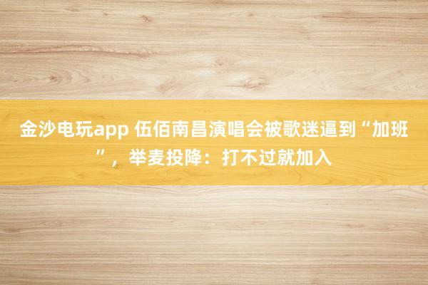 金沙电玩app 伍佰南昌演唱会被歌迷逼到“加班”，举麦投降：打不过就加入