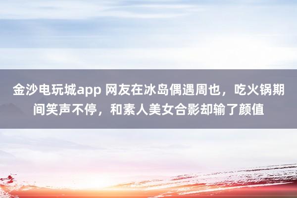 金沙电玩城app 网友在冰岛偶遇周也，吃火锅期间笑声不停，和素人美女合影却输了颜值