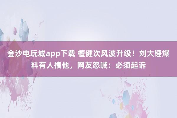 金沙电玩城app下载 檀健次风波升级！刘大锤爆料有人搞他，网友怒喊：必须起诉