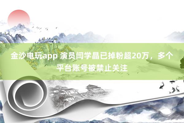金沙电玩app 演员闫学晶已掉粉超20万，多个平台账号被禁止关注