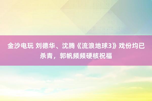 金沙电玩 刘德华、沈腾《流浪地球3》戏份均已杀青，郭帆频频硬核祝福