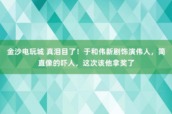 金沙电玩城 真泪目了！于和伟新剧饰演伟人，简直像的吓人，这次该他拿奖了