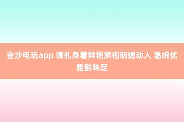 金沙电玩app 娜扎身着鲜艳旗袍明媚动人 温婉优雅韵味足