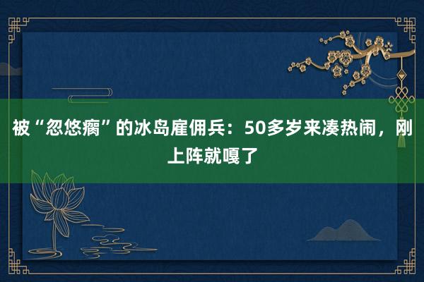 被“忽悠瘸”的冰岛雇佣兵：50多岁来凑热闹，刚上阵就嘎了