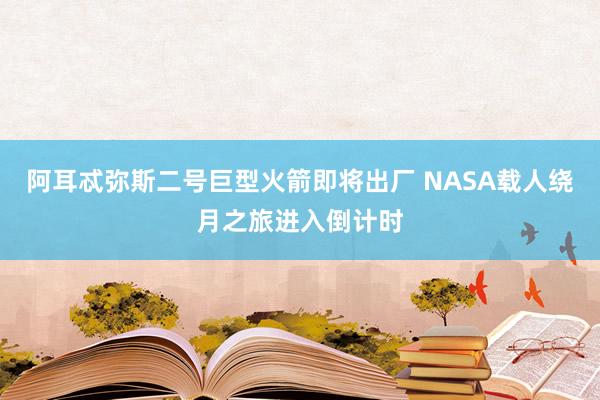 阿耳忒弥斯二号巨型火箭即将出厂 NASA载人绕月之旅进入倒计时