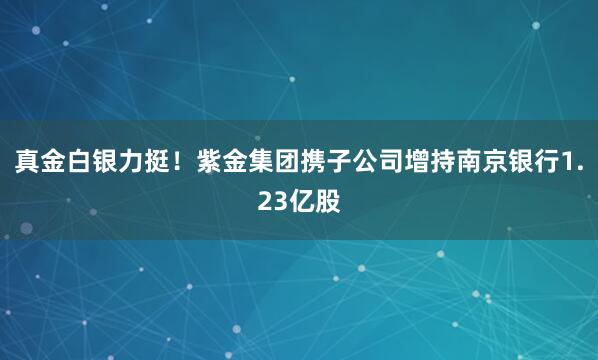 真金白银力挺！紫金集团携子公司增持南京银行1.23亿股