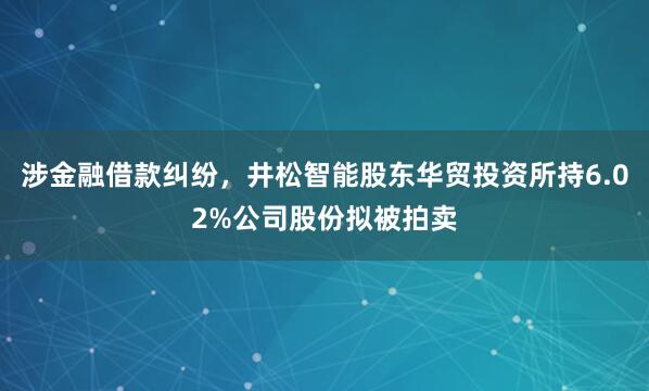 涉金融借款纠纷，井松智能股东华贸投资所持6.02%公司股份拟被拍卖