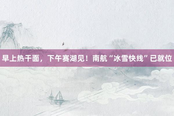 早上热干面，下午赛湖见！南航“冰雪快线”已就位