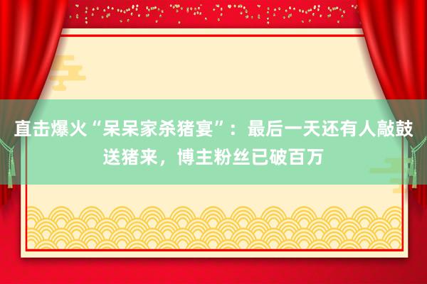 直击爆火“呆呆家杀猪宴”：最后一天还有人敲鼓送猪来，博主粉丝已破百万
