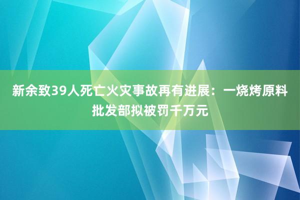 新余致39人死亡火灾事故再有进展：一烧烤原料批发部拟被罚千万元