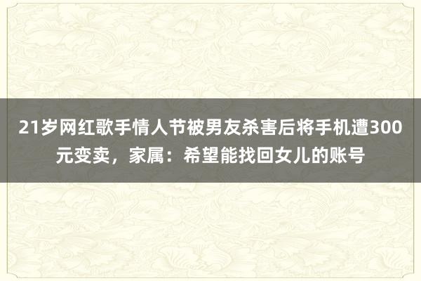 21岁网红歌手情人节被男友杀害后将手机遭300元变卖，家属：希望能找回女儿的账号
