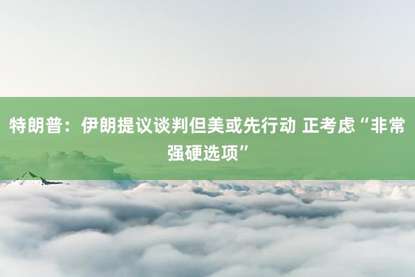 特朗普：伊朗提议谈判但美或先行动 正考虑“非常强硬选项”