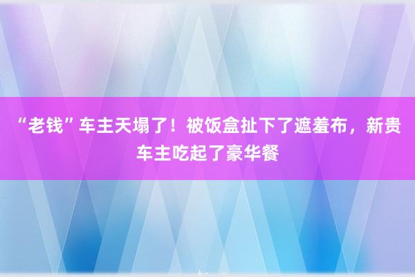 “老钱”车主天塌了！被饭盒扯下了遮羞布，新贵车主吃起了豪华餐