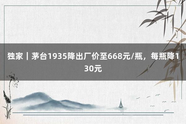 独家｜茅台1935降出厂价至668元/瓶，每瓶降130元