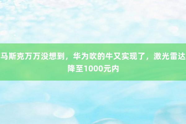 马斯克万万没想到，华为吹的牛又实现了，激光雷达降至1000元内