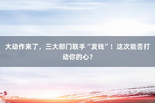 大动作来了，三大部门联手“发钱”！这次能否打动你的心？