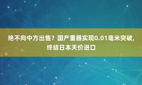 绝不向中方出售？国产重器实现0.01毫米突破,终结日本天价进口