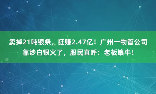 卖掉21吨银条，狂赚2.47亿！广州一物管公司靠炒白银火了，股民直呼：老板娘牛！